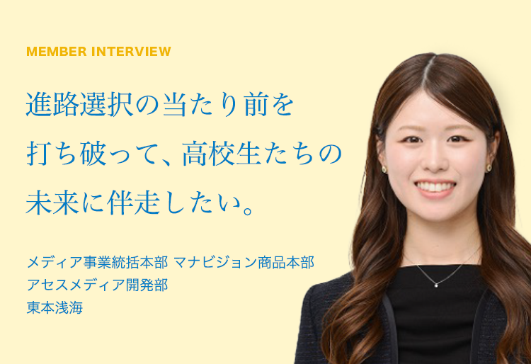 MEMBER INTERVIEW 04 メディア事業統括本部 マナビジョン商品本部 アセスメディア開発部 東本浅海