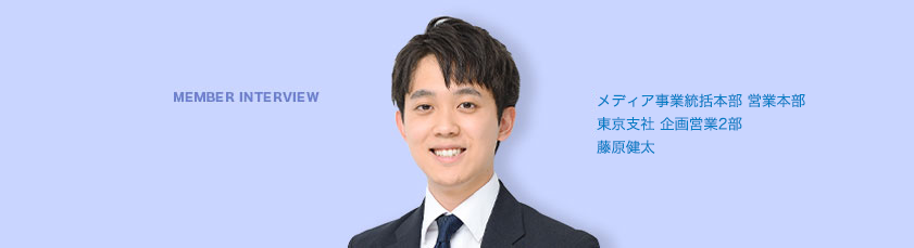 MEMBER INTERVIEW 05 営業本部 東京支社 企画営業2部 藤原健太