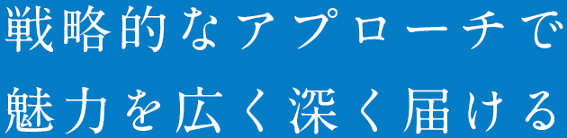 戦略的なアプローチで魅力を広く深く届ける